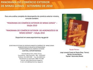 PANORAMA DO COMÉRCIO EXTERIOR
DE MINAS GERAIS – SETEMBRO DE 2010
SECRETARIA DE ESTADO DE DESENVOLVIMENTO ECONÔMICO DE MINAS GERAIS
SUBSECRETARIA DE ASSUNTOS INTERNACIONAIS
SUPERINTENDÊNCIA DE COMÉRCIO EXTERIOR
CENTRAL EXPORTAMINAS
Avenida Afonso Pena, 2910 / Térreo
Funcionários – Belo Horizonte – MG – 30130-007
Telefone: (31) 3269.5500 – Fax: (31) 3269.5511
Atendimento ao exportador: 0800-770-7087
Internet: www.exportaminas.mg.gov.br
E-mail: central@exportaminas.mg.gov.br
Para uma análise completa do desempenho do comércio exterior mineiro,
consulte também:
“PANORAMA DO COMÉRCIO EXTERIOR DE MINAS GERAIS” –
Edição 2010
“PANORAMA DO COMÉRCIO EXTERIOR DO AGRONEGÓCIO DE
MINAS GERAIS” – Edição 2010
Disponível em www.exportaminas.mg.gov.br
Equipe Técnica :
Jorge Leonardo Duarte de Oliveira (Resp. Técnico)
Marcelo Gouveia Moreira
Raphael Vasconcelos Moreira
31
 