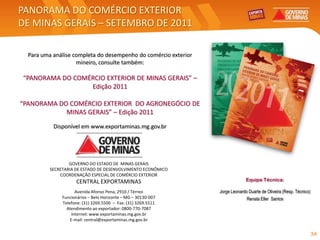 PANORAMA DO COMÉRCIO EXTERIOR
DE MINAS GERAIS – SETEMBRO DE 2011

  Para uma análise completa do desempenho do comércio exterior
                    mineiro, consulte também:

“PANORAMA DO COMÉRCIO EXTERIOR DE MINAS GERAIS” –
                 Edição 2011

“PANORAMA DO COMÉRCIO EXTERIOR DO AGRONEGÓCIO DE
            MINAS GERAIS” – Edição 2011
           Disponível em www.exportaminas.mg.gov.br




                  GOVERNO DO ESTADO DE MINAS GERAIS
          SECRETARIA DE ESTADO DE DESENVOLVIMENTO ECONÔMICO
              COORDENAÇÃO ESPECIAL DE COMÉRCIO EXTERIOR
                     CENTRAL EXPORTAMINAS                                      Equipe Técnica:

                      Avenida Afonso Pena, 2910 / Térreo         Jorge Leonardo Duarte de Oliveira (Resp. Técnico)
               Funcionários – Belo Horizonte – MG – 30130-007                  Renata Eller Santos
               Telefone: (31) 3269.5500 – Fax: (31) 3269.5511
                 Atendimento ao exportador: 0800-770-7087
                    Internet: www.exportaminas.mg.gov.br
                   E-mail: central@exportaminas.mg.gov.br


                                                                                                                     34
 