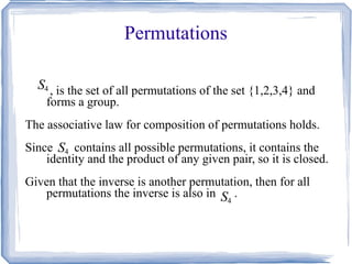 Permutations , is the set of all permutations of the set {1,2,3,4} and forms a group. The associative law for composition of permutations holds. Since  contains all possible permutations, it contains the identity and the product of any given pair, so it is closed. Given that the inverse is another permutation, then for all permutations the inverse is also in  . 
