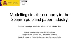 Modelling circular economy in the
Spanish pulp and paper industry
ETSAP Early-Stage Modellers Sessions, December 2022
Alberto Perula Jimenez, Yolanda Lechon Perez
Energy Systems Analysis Unit, Department of Energy
Research Centre for Energy, Environment and Technology, Spain
 