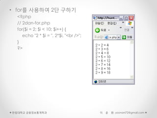 • for를 사용하여 2단 구하기
  <?php
  // 2dan-for.php
  for($i = 2; $i < 10; $i++) {
     echo "2 * $i = ", 2*$i, "<br />";
  }
  ?>




한림대학교 금융정보통계학과                           이   윤   환, yoonani72@gmail.com
 