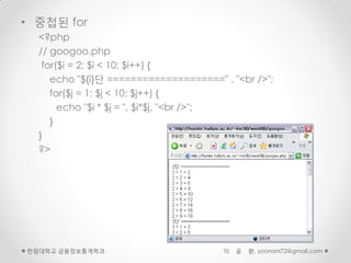 • 중첩된 for
  <?php
  // googoo.php
   for($i = 2; $i < 10; $i++) {
     echo "${i}단 ====================" . "<br />";
     for($j = 1; $j < 10; $j++) {
       echo "$i * $j = ", $i*$j, "<br />";
     }
  }
  ?>




한림대학교 금융정보통계학과                         이   윤   환, yoonani72@gmail.com
 