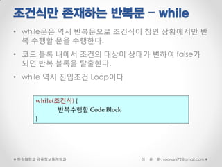 조건식만 존재하는 반복문 – while
• while문은 역시 반복문으로 조건식이 참인 상황에서만 반
  복 수행할 문을 수행한다.
• 코드 블록 내에서 조건의 대상이 상태가 변하여 false가
  되면 반복 블록을 탈출한다.
• while 역시 진입조건 Loop이다


     while(조건식) {
            반복수행할 Code Block
     }




한림대학교 금융정보통계학과                 이   윤   환, yoonani72@gmail.com
 