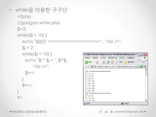• while을 이용한 구구단
  <?php
  //googoo-while.php
  $i=2;
  while($i < 10) {
     echo "${i}단 ====================" . "<br />";
     $j = 2;
     while($j < 10) {
       echo "$i * $j = ", $i*$j,
           "<br />";
       $j++;
     }
     $i++;
  }
  ?>


한림대학교 금융정보통계학과                         이   윤   환, yoonani72@gmail.com
 