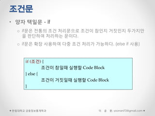 조건문
• 양자 택일문 - if
  o if문은 전통의 조건 처리문으로 조건이 참인지 거짓인지 두가지만
    을 판단하여 처리하는 문이다.
  o if문은 확장 사용하여 다중 조건 처리가 가능하다. (else if 사용)



     if (조건) {
              조건이 참일때 실행할 Code Block
     } else {
              조건이 거짓일때 실행할 Code Block
     }




한림대학교 금융정보통계학과                   이   윤   환, yoonani72@gmail.com
 