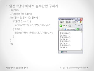 • 앞선 2단의 예에서 홀수단만 구하기
  <?php
  // 2dan-for-if.php
  for($i = 2; $i < 10; $i++) {
     if($i % 2 == 1) {
       echo "2 * $i = ", 2*$i, "<br />";
     } else {
       echo "짝수단입니다." . "<br />“;
     }
  }
  ?>




한림대학교 금융정보통계학과                             이   윤   환, yoonani72@gmail.com
 