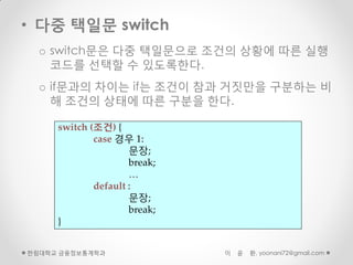 • 다중 택일문 switch
  o switch문은 다중 택일문으로 조건의 상황에 따른 실행
    코드를 선택할 수 있도록한다.
  o if문과의 차이는 if는 조건이 참과 거짓만을 구분하는 비
    해 조건의 상태에 따른 구분을 한다.

     switch (조건) {
             case 경우 1:
                     문장;
                     break;
                     …
             default :
                     문장;
                     break;
     }


한림대학교 금융정보통계학과                이   윤   환, yoonani72@gmail.com
 