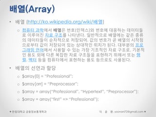 배열(Array)
• 배열 (http://ko.wikipedia.org/wiki/배열)
   o 컴퓨터 과학에서 배열은 번호(인덱스)와 번호에 대응하는 데이터들
     로 이루어진 자료 구조를 나타낸다. 일반적으로 배열에는 같은 종류
     의 데이터들이 순차적으로 저장되어, 값의 번호가 곧 배열의 시작점
     으로부터 값이 저장되어 있는 상대적인 위치가 된다. 대부분의 프로
     그래밍 언어에서 사용할 수 있는 가장 기초적인 자료 구조로, 기본적
     인 용도 외에 다른 복잡한 자료 구조들을 표현하기 위해서 또는 행
     렬, 벡터 등을 컴퓨터에서 표현하는 용도 등으로도 사용된다.

• 배열의 선언과 할당
   o $array[0] = “Professional”;
   o $array[arr] = “Preprocessor”;
   o $array = array(“Professional”, “Hypertext”, “Preprocessor”);
   o $array = array(“first” => “Professional”);

 한림대학교 금융정보통계학과                                   이   윤   환, yoonani72@gmail.com
 