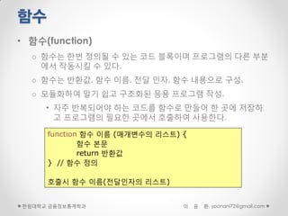 함수
• 함수(function)
  o 함수는 한번 정의될 수 있는 코드 블록이며 프로그램의 다른 부분
    에서 작동시킬 수 있다.
  o 함수는 반환값, 함수 이름, 전달 인자, 함수 내용으로 구성.
  o 모듈화하여 알기 쉽고 구조화된 응용 프로그램 작성.
     • 자주 반복되어야 하는 코드를 함수로 만들어 한 곳에 저장하
       고 프로그램의 필요한 곳에서 호출하여 사용한다.

     function 함수 이름 (매개변수의 리스트) {
             함수 본문
             return 반환값
     } // 함수 정의

     호출시 함수 이름(전달인자의 리스트)


한림대학교 금융정보통계학과                  이   윤   환, yoonani72@gmail.com
 