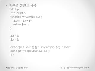 • 함수의 선언과 사용
  <?php
  //fn_ex.php
  function mySum($x, $y) {
     $sum = $x + $y;
     return $sum;
  }

  $a = 3;
  $b = 5;

  echo "$a과 $b의 합은 " . mySum($a, $b) . "<br>";
  echo gettype(mySum($a, $b));
  ?>



한림대학교 금융정보통계학과                        이   윤   환, yoonani72@gmail.com
 