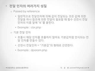 • 전달 인자의 여러가지 성질
  o Passed by reference
     • 일반적으로 전달인자에 의해 값이 전달되는 것은 값에 의한
       전달을 하나 참조에 의한 전달이 필요할 때 함수 선언시 전달
       인자의 이름 앞에 “&”를 붙힌다.
     • Example : cbr.php
  o 기본 전달 인자
     • 호출시 해당 인자를 호출하지 않아도 기본값처럼 인식되는 전
       달 인자를 만들수 있다.
     • 선언시 전달인자 = “기본값”의 형태로 선언한다.
     • Example : dparam.php




한림대학교 금융정보통계학과                이   윤   환, yoonani72@gmail.com
 