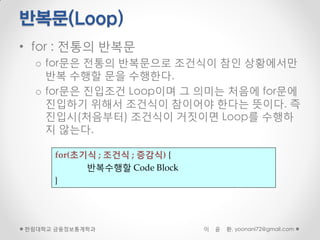 반복문(Loop)
• for : 전통의 반복문
  o for문은 전통의 반복문으로 조건식이 참인 상황에서만
    반복 수행할 문을 수행한다.
  o for문은 진입조건 Loop이며 그 의미는 처음에 for문에
    진입하기 위해서 조건식이 참이어야 한다는 뜻이다. 즉
    진입시(처음부터) 조건식이 거짓이면 Loop를 수행하
    지 않는다.

     for(초기식 ; 조건식 ; 증감식) {
           반복수행할 Code Block
     }




한림대학교 금융정보통계학과                이   윤   환, yoonani72@gmail.com
 
