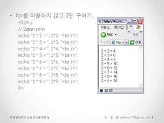 • for를 이용하지 않고 2단 구하기
  <?php
  // 2dan.php
  echo "2 * 2 = ", 2*2, "<br />";
  echo "2 * 3 = ", 2*3, "<br />";
  echo "2 * 4 = ", 2*4, "<br />";
  echo "2 * 5 = ", 2*5, "<br />";
  echo "2 * 6 = ", 2*6, "<br />";
  echo "2 * 7 = ", 2*7, "<br />";
  echo "2 * 8 = ", 2*8, "<br />";
  echo "2 * 9 = ", 2*9, "<br />";
  ?>




한림대학교 금융정보통계학과                      이   윤   환, yoonani72@gmail.com
 