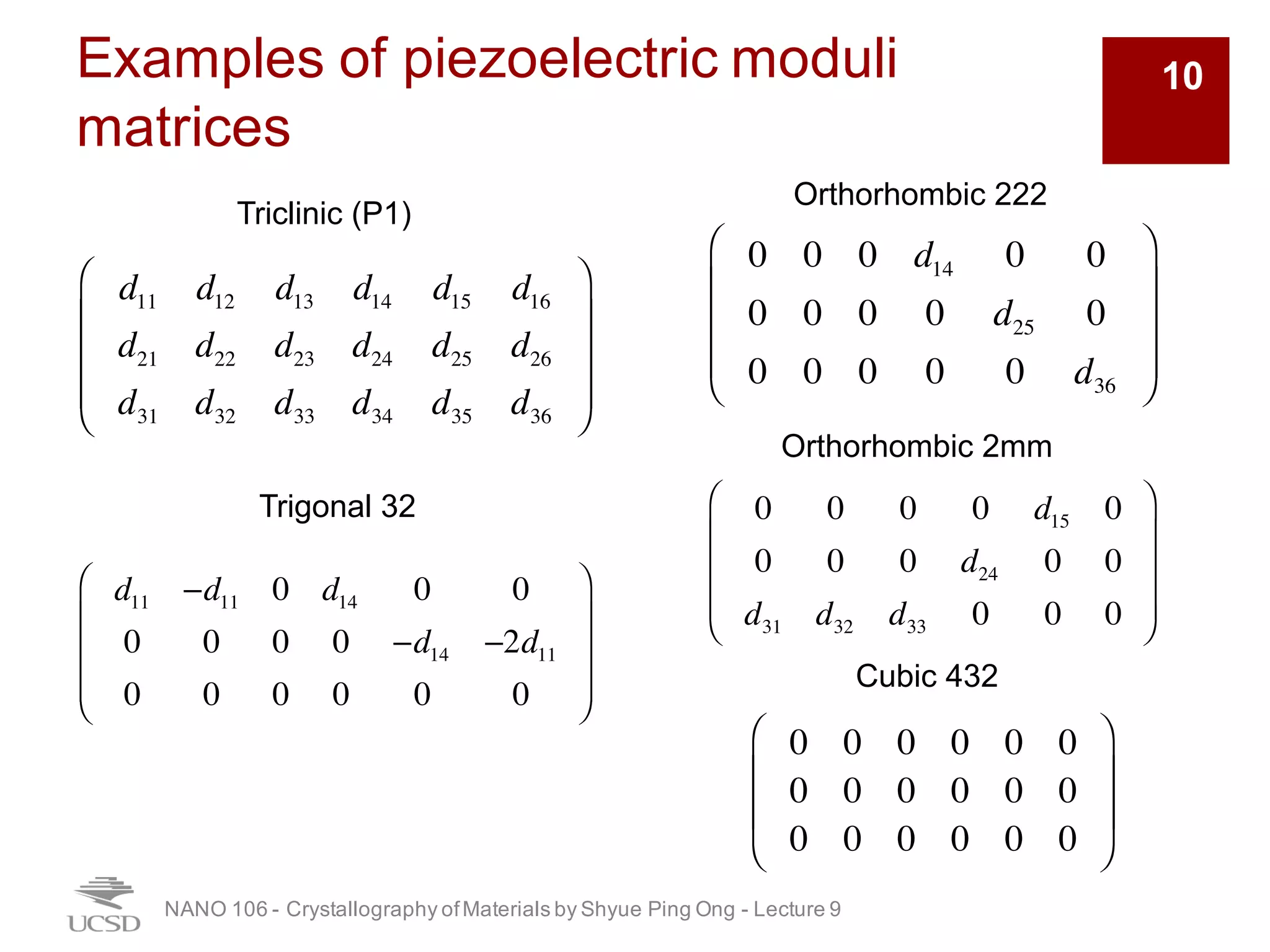 Examples of piezoelectric moduli
matrices
NANO 106 - Crystallography ofMaterials by Shyue Ping Ong - Lecture 9
10
Triclinic (P1)
Orthorhombic 222
Orthorhombic 2mm
Trigonal 32
Cubic 432
d11 d12 d13 d14 d15 d16
d21 d22 d23 d24 d25 d26
d31 d32 d33 d34 d35 d36
⎛
⎝
⎜
⎜
⎜
⎞
⎠
⎟
⎟
⎟
d11 −d11 0 d14 0 0
0 0 0 0 −d14 −2d11
0 0 0 0 0 0
⎛
⎝
⎜
⎜
⎜
⎞
⎠
⎟
⎟
⎟
0 0 0 d14 0 0
0 0 0 0 d25 0
0 0 0 0 0 d36
⎛
⎝
⎜
⎜
⎜
⎞
⎠
⎟
⎟
⎟
0 0 0 0 d15 0
0 0 0 d24 0 0
d31 d32 d33 0 0 0
⎛
⎝
⎜
⎜
⎜
⎞
⎠
⎟
⎟
⎟
0 0 0 0 0 0
0 0 0 0 0 0
0 0 0 0 0 0
⎛
⎝
⎜
⎜
⎞
⎠
⎟
⎟
 