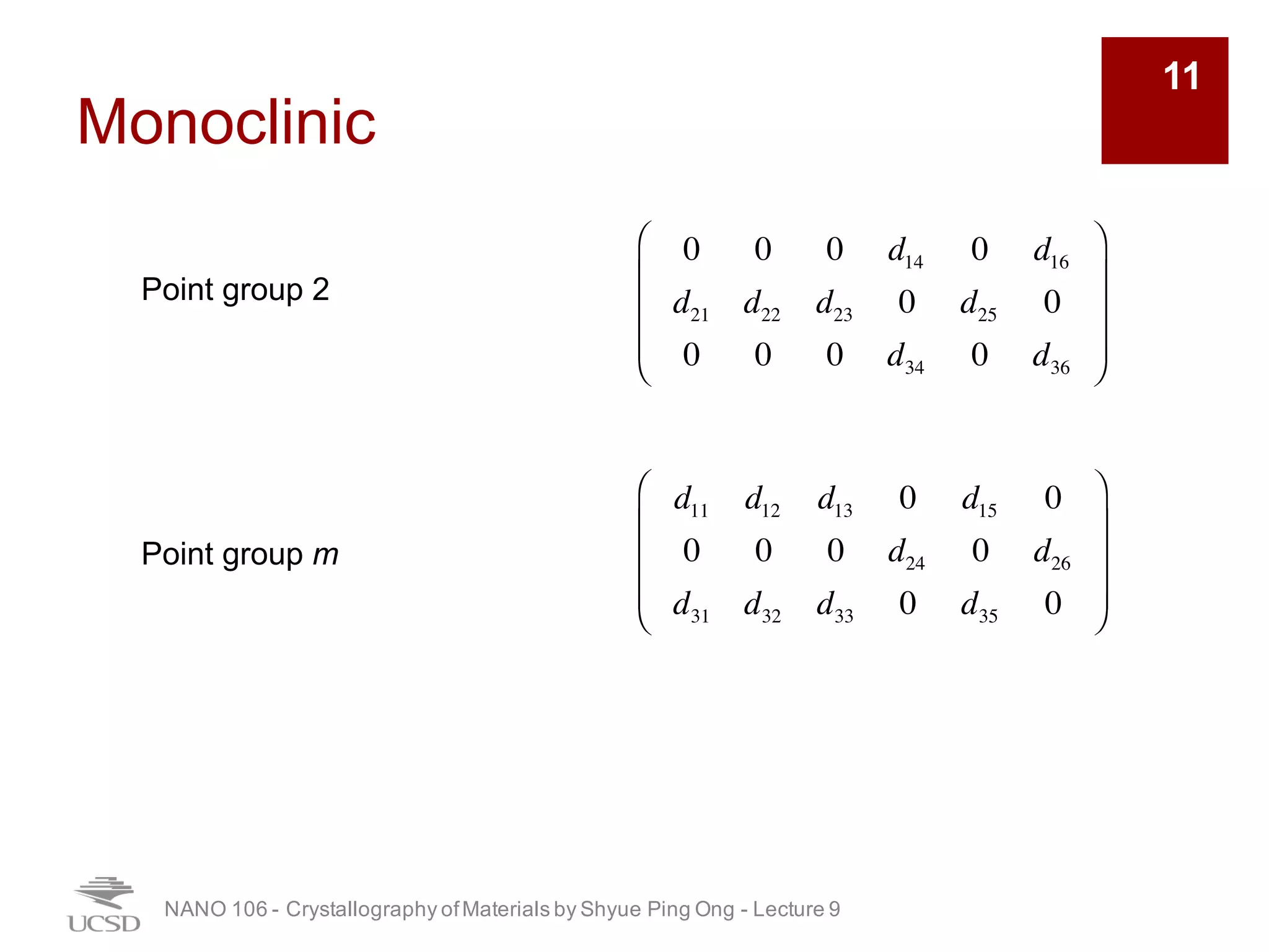Monoclinic
NANO 106 - Crystallography ofMaterials by Shyue Ping Ong - Lecture 9
11
0 0 0 d14 0 d16
d21 d22 d23 0 d25 0
0 0 0 d34 0 d36
⎛
⎝
⎜
⎜
⎜
⎞
⎠
⎟
⎟
⎟
Point group 2
d11 d12 d13 0 d15 0
0 0 0 d24 0 d26
d31 d32 d33 0 d35 0
⎛
⎝
⎜
⎜
⎜
⎞
⎠
⎟
⎟
⎟
Point group m
 