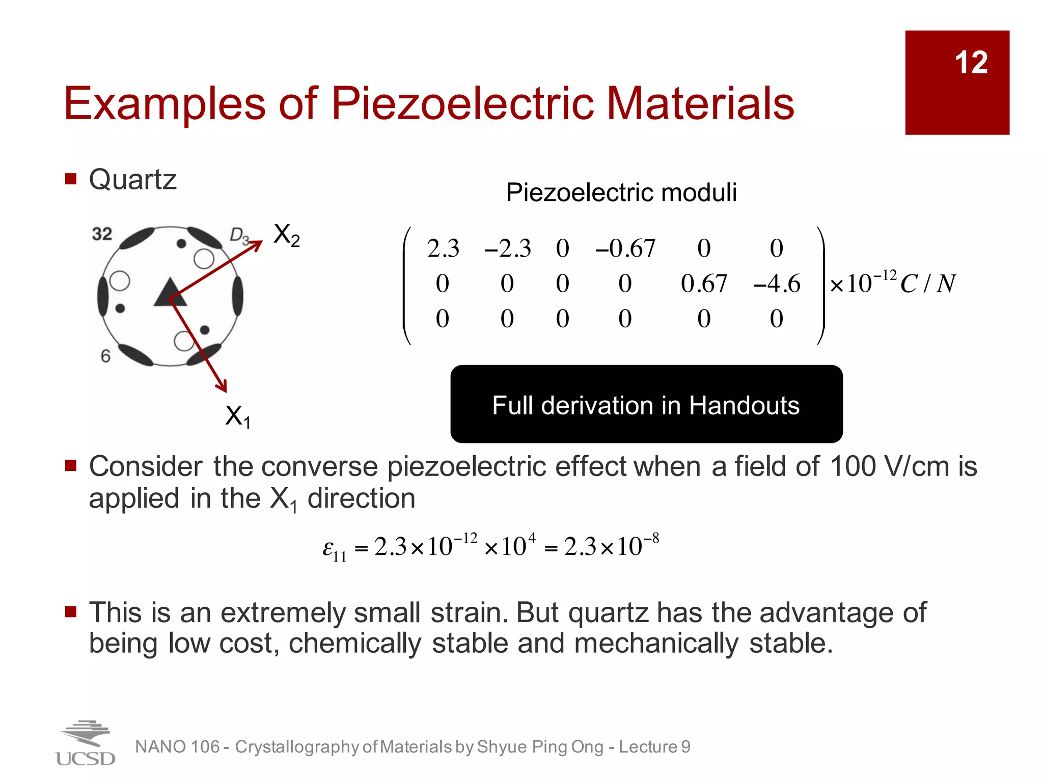 Examples of Piezoelectric Materials
¡ Quartz
¡ Consider the converse piezoelectric effect when a field of 100 V/cm is
applied in the X1 direction
¡ This is an extremely small strain. But quartz has the advantage of
being low cost, chemically stable and mechanically stable.
NANO 106 - Crystallography ofMaterials by Shyue Ping Ong - Lecture 9
12
2.3 −2.3 0 −0.67 0 0
0 0 0 0 0.67 −4.6
0 0 0 0 0 0
"
#
$
$
$
%
&
'
'
'
×10−12
C / N
Piezoelectric moduli
X1
X2
ε11 = 2.3×10−12
×104
= 2.3×10−8
Full derivation in Handouts
 
