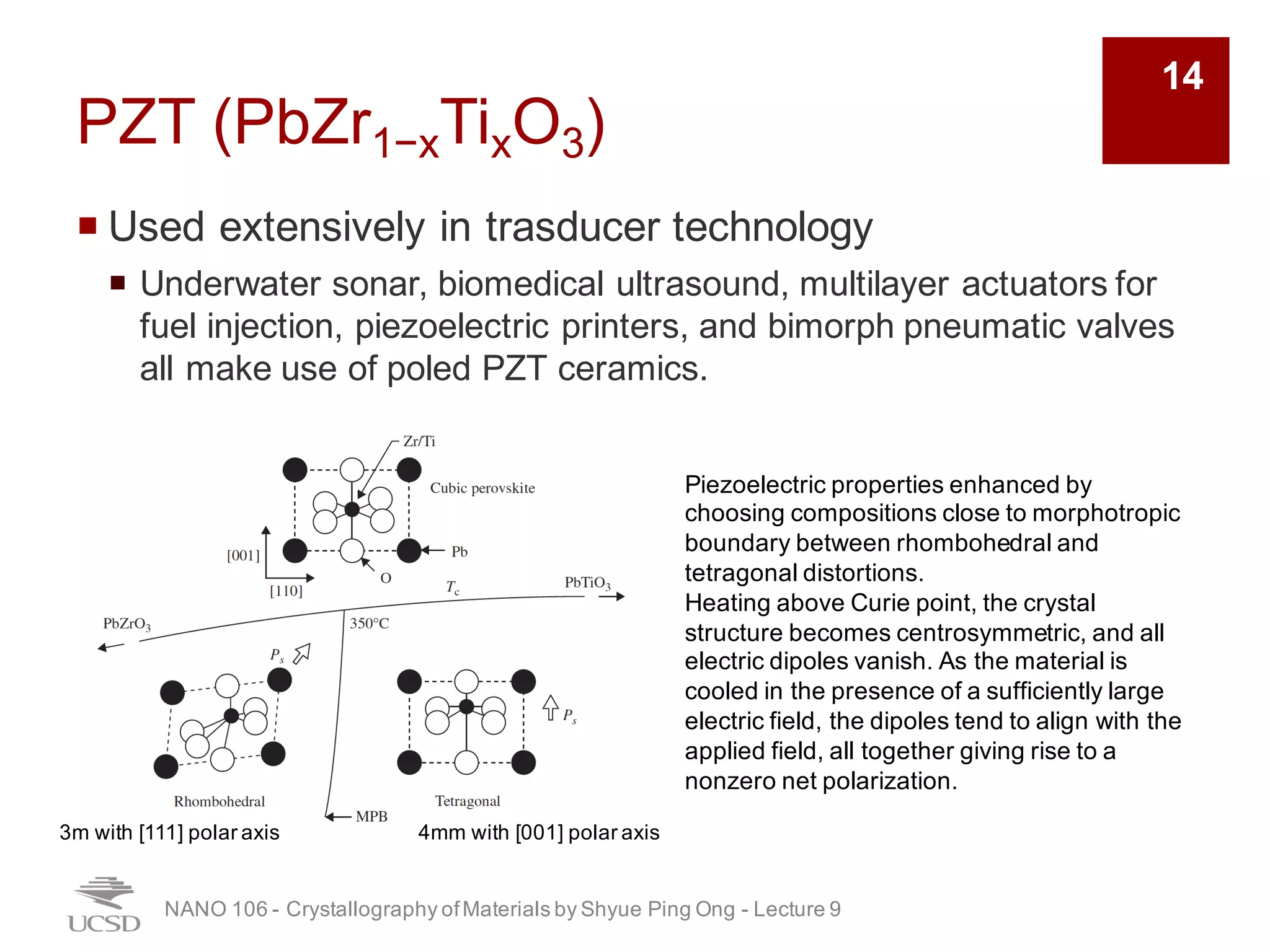 PZT (PbZr1−xTixO3)
¡ Used extensively in trasducer technology
¡ Underwater sonar, biomedical ultrasound, multilayer actuators for
fuel injection, piezoelectric printers, and bimorph pneumatic valves
all make use of poled PZT ceramics.
NANO 106 - Crystallography ofMaterials by Shyue Ping Ong - Lecture 9
14
3m with [111] polar axis 4mm with [001] polar axis
Piezoelectric properties enhanced by
choosing compositions close to morphotropic
boundary between rhombohedral and
tetragonal distortions.
Heating above Curie point, the crystal
structure becomes centrosymmetric, and all
electric dipoles vanish. As the material is
cooled in the presence of a sufficiently large
electric field, the dipoles tend to align with the
applied field, all together giving rise to a
nonzero net polarization.
 