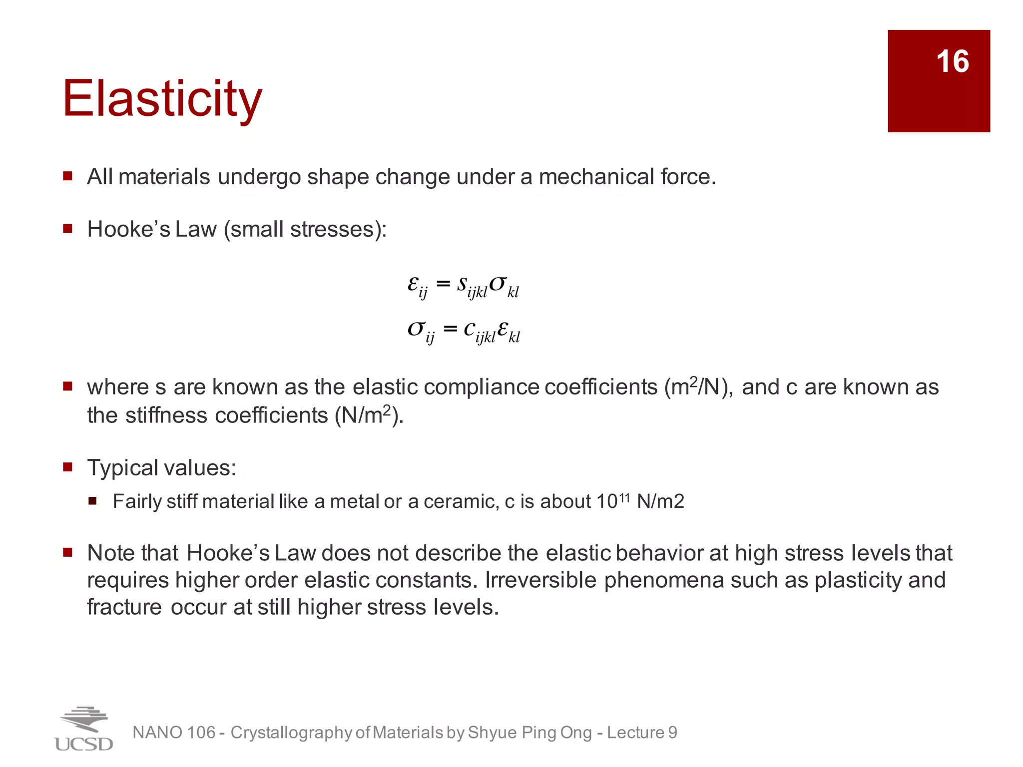 Elasticity
¡ All materials undergo shape change under a mechanical force.
¡ Hooke’s Law (small stresses):
¡ where s are known as the elastic compliance coefficients (m2/N), and c are known as
the stiffness coefficients (N/m2).
¡ Typical values:
¡ Fairly stiff material like a metal or a ceramic, c is about 1011 N/m2
¡ Note that Hooke’s Law does not describe the elastic behavior at high stress levels that
requires higher order elastic constants. Irreversible phenomena such as plasticity and
fracture occur at still higher stress levels.
NANO 106 - Crystallography ofMaterials by Shyue Ping Ong - Lecture 9
16
εij = sijklσkl
σij = cijklεkl
 