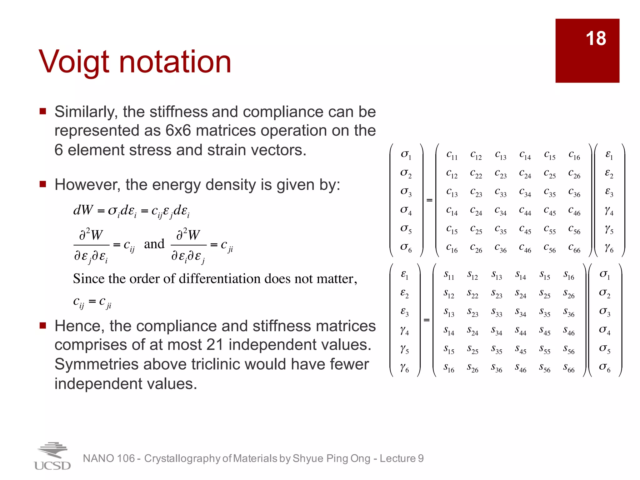 Voigt notation
¡ Similarly, the stiffness and compliance can be
represented as 6x6 matrices operation on the
6 element stress and strain vectors.
¡ However, the energy density is given by:
¡ Hence, the compliance and stiffness matrices
comprises of at most 21 independent values.
Symmetries above triclinic would have fewer
independent values.
NANO 106 - Crystallography ofMaterials by Shyue Ping Ong - Lecture 9
18
dW =σidεi = cijεjdεi
∂2
W
∂εj∂εi
= cij and
∂2
W
∂εi∂εj
= cji
Since the order of differentiation does not matter,
cij = cji
σ1
σ2
σ3
σ4
σ5
σ6
!
"
#
#
#
#
#
#
#
#
$
%
&
&
&
&
&
&
&
&
=
c11 c12 c13 c14 c15 c16
c12 c22 c23 c24 c25 c26
c13 c23 c33 c34 c35 c36
c14 c24 c34 c44 c45 c46
c15 c25 c35 c45 c55 c56
c16 c26 c36 c46 c56 c66
!
"
#
#
#
#
#
#
#
#
$
%
&
&
&
&
&
&
&
&
ε1
ε2
ε3
γ4
γ5
γ6
!
"
#
#
#
#
#
#
#
#
$
%
&
&
&
&
&
&
&
&
ε1
ε2
ε3
γ4
γ5
γ6
!
"
#
#
#
#
#
#
#
#
$
%
&
&
&
&
&
&
&
&
=
s11 s12 s13 s14 s15 s16
s12 s22 s23 s24 s25 s26
s13 s23 s33 s34 s35 s36
s14 s24 s34 s44 s45 s46
s15 s25 s35 s45 s55 s56
s16 s26 s36 s46 s56 s66
!
"
#
#
#
#
#
#
#
#
$
%
&
&
&
&
&
&
&
&
σ1
σ2
σ3
σ4
σ5
σ6
!
"
#
#
#
#
#
#
#
#
$
%
&
&
&
&
&
&
&
&
 