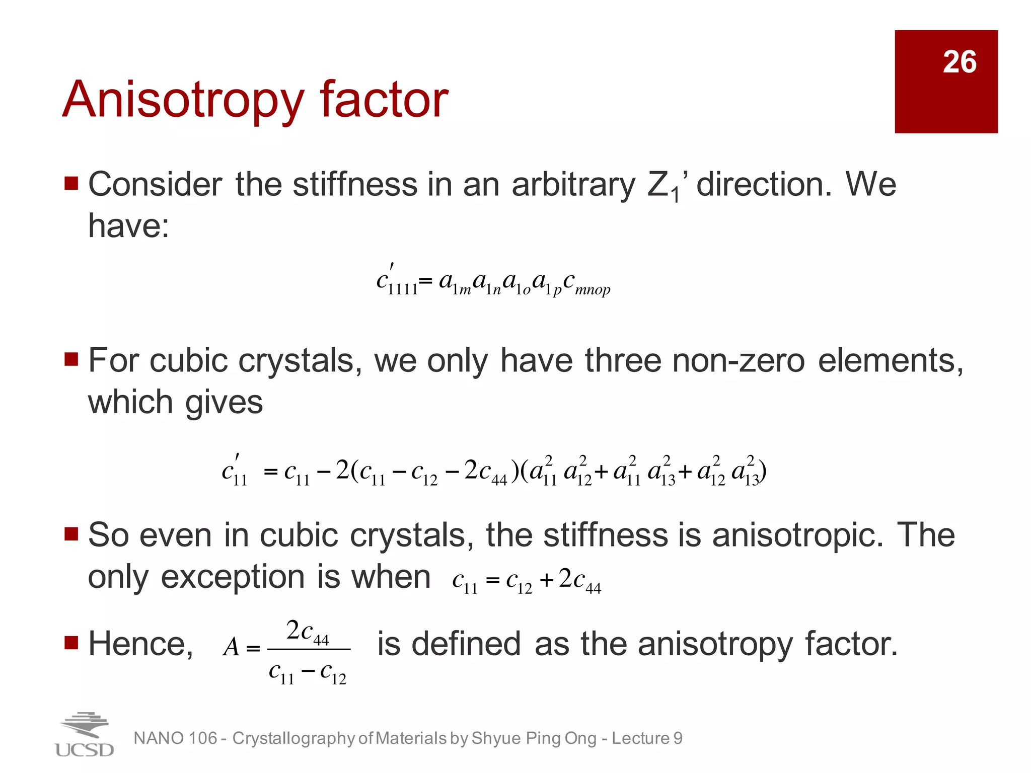 Anisotropy factor
¡ Consider the stiffness in an arbitrary Z1’ direction. We
have:
¡ For cubic crystals, we only have three non-zero elements,
which gives
¡ So even in cubic crystals, the stiffness is anisotropic. The
only exception is when
¡ Hence, is defined as the anisotropy factor.
NANO 106 - Crystallography ofMaterials by Shyue Ping Ong - Lecture 9
26
c1111
! = a1ma1na1oa1pcmnop
c11
! = c11 − 2(c11 −c12 − 2c44 )(a11
2
a12
2
+ a11
2
a13
2
+ a12
2
a13
2
)
c11 = c12 + 2c44
A =
2c44
c11 −c12
 