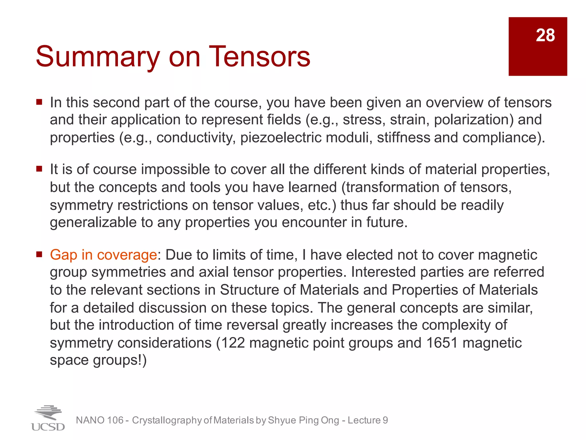 Summary on Tensors
¡ In this second part of the course, you have been given an overview of tensors
and their application to represent fields (e.g., stress, strain, polarization) and
properties (e.g., conductivity, piezoelectric moduli, stiffness and compliance).
¡ It is of course impossible to cover all the different kinds of material properties,
but the concepts and tools you have learned (transformation of tensors,
symmetry restrictions on tensor values, etc.) thus far should be readily
generalizable to any properties you encounter in future.
¡ Gap in coverage: Due to limits of time, I have elected not to cover magnetic
group symmetries and axial tensor properties. Interested parties are referred
to the relevant sections in Structure of Materials and Properties of Materials
for a detailed discussion on these topics. The general concepts are similar,
but the introduction of time reversal greatly increases the complexity of
symmetry considerations (122 magnetic point groups and 1651 magnetic
space groups!)
NANO 106 - Crystallography ofMaterials by Shyue Ping Ong - Lecture 9
28
 