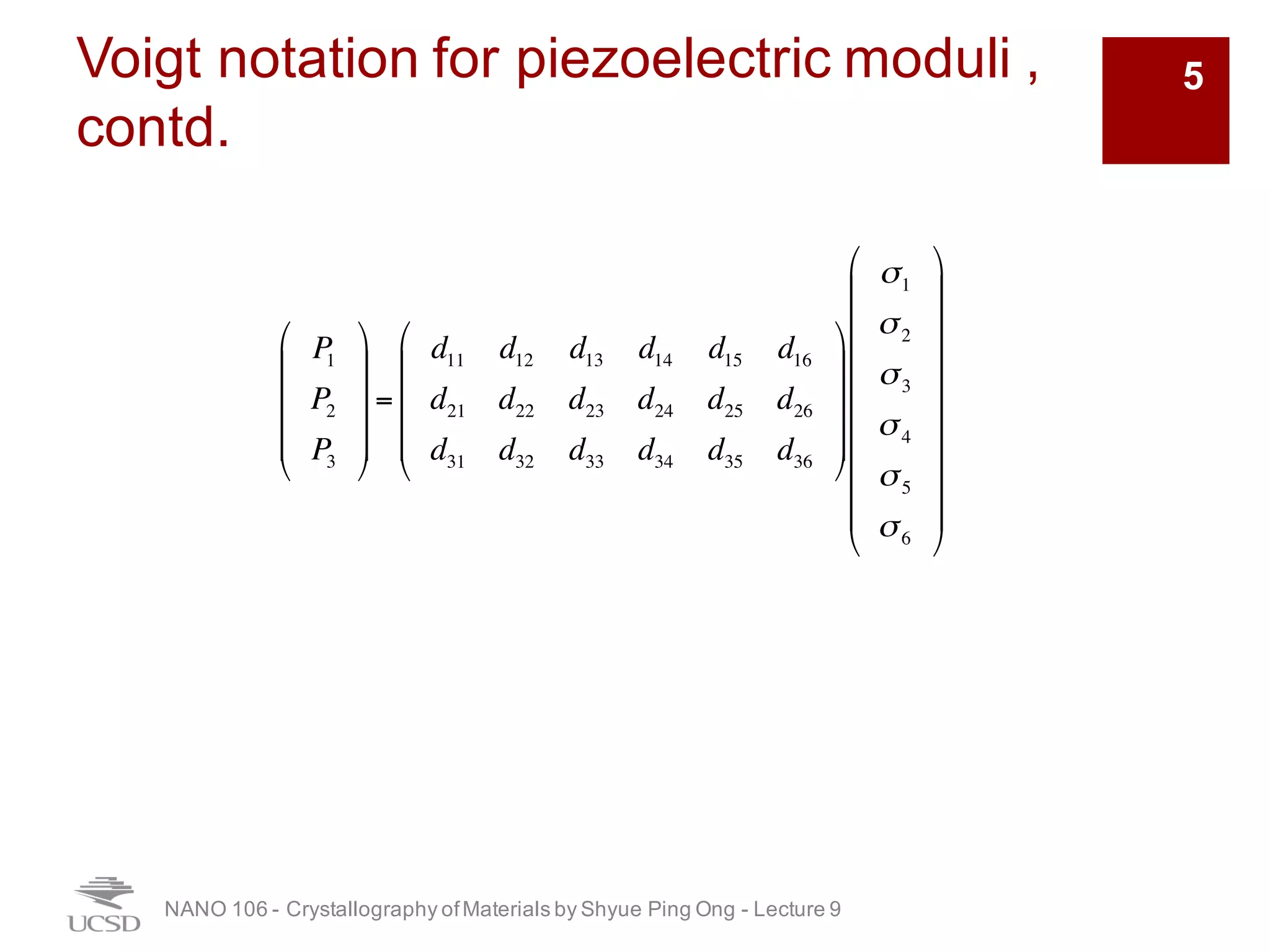 Voigt notation for piezoelectric moduli ,
contd.
NANO 106 - Crystallography ofMaterials by Shyue Ping Ong - Lecture 9
5
P1
P2
P3
!
"
#
#
##
$
%
&
&
&&
=
d11 d12 d13 d14 d15 d16
d21 d22 d23 d24 d25 d26
d31 d32 d33 d34 d35 d36
!
"
#
#
##
$
%
&
&
&&
σ1
σ2
σ3
σ4
σ5
σ6
!
"
#
#
#
#
#
#
#
#
$
%
&
&
&
&
&
&
&
&
 