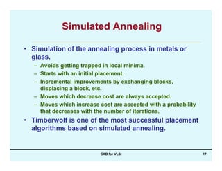 CAD for VLSI 17
Simulated Annealing
• Simulation of the annealing process in metals or
glass.
– Avoids getting trapped in local minima.
– Starts with an initial placement.
– Incremental improvements by exchanging blocks,
displacing a block, etc.
– Moves which decrease cost are always accepted.
– Moves which increase cost are accepted with a probability
that decreases with the number of iterations.
• Timberwolf is one of the most successful placement
algorithms based on simulated annealing.
 