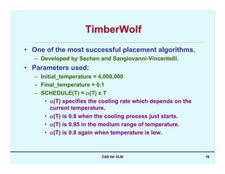 CAD for VLSI 19
TimberWolf
• One of the most successful placement algorithms.
– Developed by Sechen and Sangiovanni-Vincentelli.
• Parameters used:
– Initial_temperature = 4,000,000
– Final_temperature = 0.1
– SCHEDULE(T) = α(T) x T
• α(T) specifies the cooling rate which depends on the
current temperature.
• α(T) is 0.8 when the cooling process just starts.
• α(T) is 0.95 in the medium range of temperature.
• α(T) is 0.8 again when temperature is low.
 