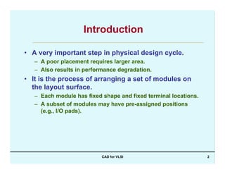 CAD for VLSI 2
Introduction
• A very important step in physical design cycle.
– A poor placement requires larger area.
– Also results in performance degradation.
• It is the process of arranging a set of modules on
the layout surface.
– Each module has fixed shape and fixed terminal locations.
– A subset of modules may have pre-assigned positions
(e.g., I/O pads).
 