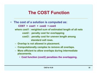 CAD for VLSI 22
The COST Function
• The cost of a solution is computed as:
COST = cost1 + cost2 + cost3
where cost1 : weighted sum of estimated length of all nets
cost2 : penalty cost for overlapping
cost3 : penalty cost for uneven length among
standard cell rows.
– Overlap is not allowed in placement.
– Computationally complex to remove all overlaps.
– More efficient to allow overlaps during intermediate
placements.
• Cost function (cost2) penalizes the overlapping.
 