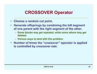 CAD for VLSI 24
CROSSOVER Operator
• Choose a random cut point.
• Generate offsprings by combining the left segment
of one parent with the right segment of the other.
– Some blocks may get repeated, while some others may get
deleted.
– Various ways to deal with this problem.
• Number of times the “crossover” operator is applied
is controlled by crossover rate.
 