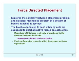 CAD for VLSI 27
Force Directed Placement
• Explores the similarity between placement problem
and classical mechanics problem of a system of
bodies attached to springs.
• The blocks connected to each other by nets are
supposed to exert attractive forces on each other.
– Magnitude of this force is directly proportional to the
distance between the blocks.
• Analogous to Hooke’s law in mechanics.
– Final configuration is one in which the system achieves
equilibrium.
 