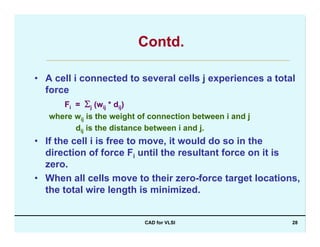 CAD for VLSI 28
Contd.
• A cell i connected to several cells j experiences a total
force
Fi = Σj (wij * dij)
where wij is the weight of connection between i and j
dij is the distance between i and j.
• If the cell i is free to move, it would do so in the
direction of force Fi until the resultant force on it is
zero.
• When all cells move to their zero-force target locations,
the total wire length is minimized.
 