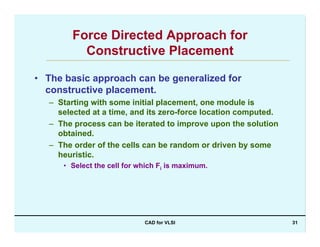 CAD for VLSI 31
Force Directed Approach for
Constructive Placement
• The basic approach can be generalized for
constructive placement.
– Starting with some initial placement, one module is
selected at a time, and its zero-force location computed.
– The process can be iterated to improve upon the solution
obtained.
– The order of the cells can be random or driven by some
heuristic.
• Select the cell for which Fi is maximum.
 