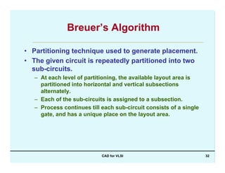 CAD for VLSI 32
Breuer’s Algorithm
• Partitioning technique used to generate placement.
• The given circuit is repeatedly partitioned into two
sub-circuits.
– At each level of partitioning, the available layout area is
partitioned into horizontal and vertical subsections
alternately.
– Each of the sub-circuits is assigned to a subsection.
– Process continues till each sub-circuit consists of a single
gate, and has a unique place on the layout area.
 