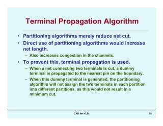 CAD for VLSI 35
Terminal Propagation Algorithm
• Partitioning algorithms merely reduce net cut.
• Direct use of partitioning algorithms would increase
net length.
– Also increases congestion in the channels.
• To prevent this, terminal propagation is used.
– When a net connecting two terminals is cut, a dummy
terminal is propagated to the nearest pin on the boundary.
– When this dummy terminal is generated, the partitioning
algorithm will not assign the two terminals in each partition
into different partitions, as this would not result in a
minimum cut.
 