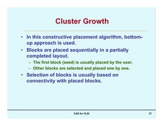 CAD for VLSI 37
Cluster Growth
• In this constructive placement algorithm, bottom-
up approach is used.
• Blocks are placed sequentially in a partially
completed layout.
– The first block (seed) is usually placed by the user.
– Other blocks are selected and placed one by one.
• Selection of blocks is usually based on
connectivity with placed blocks.
 