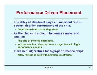 CAD for VLSI 40
Performance Driven Placement
• The delay at chip level plays an important role in
determining the performance of the chip.
– Depends on interconnecting wires.
• As the blocks in a circuit becomes smaller and
smaller:
– The size of the chip decreases.
– Interconnection delay becomes a major issue in high-
performance circuits.
• Placement algorithms for high-performance chips:
– Allow routing of nets within timing constraints.
 