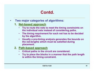 CAD for VLSI 41
Contd.
• Two major categories of algorithms:
1. Net-based approach
• Try to route the nets to meet the timing constraints on
the individual nets instead of considering paths.
• The timing requirement for each net has to be decided
by the algorithm.
• Usually a pre-timing analysis generates the bounds on
the net-lengths which must be satisfied during
placement.
2. Path-based approach
• Critical paths in the circuit are considered.
• Try to place the blocks in a manner that the path length
is within the timing constraint.
 