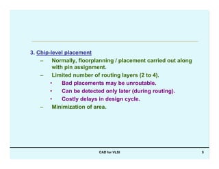 CAD for VLSI 5
3. Chip-level placement
– Normally, floorplanning / placement carried out along
with pin assignment.
– Limited number of routing layers (2 to 4).
• Bad placements may be unroutable.
• Can be detected only later (during routing).
• Costly delays in design cycle.
– Minimization of area.
 