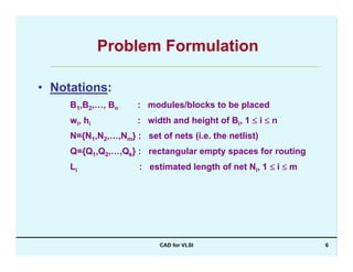 CAD for VLSI 6
Problem Formulation
• Notations:
B1,B2,…, Bn : modules/blocks to be placed
wi, hi : width and height of Bi, 1 ≤ i ≤ n
N={N1,N2,…,Nm} : set of nets (i.e. the netlist)
Q={Q1,Q2,…,Qk} : rectangular empty spaces for routing
Li : estimated length of net Ni, 1 ≤ i ≤ m
 
