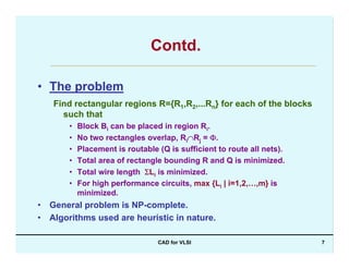CAD for VLSI 7
Contd.
• The problem
Find rectangular regions R={R1,R2,...Rn} for each of the blocks
such that
• Block Bi can be placed in region Ri.
• No two rectangles overlap, Ri∩Rj = Φ.
• Placement is routable (Q is sufficient to route all nets).
• Total area of rectangle bounding R and Q is minimized.
• Total wire length ΣLi is minimized.
• For high performance circuits, max {Li | i=1,2,…,m} is
minimized.
• General problem is NP-complete.
• Algorithms used are heuristic in nature.
 