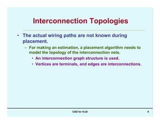 CAD for VLSI 9
Interconnection Topologies
• The actual wiring paths are not known during
placement.
– For making an estimation, a placement algorithm needs to
model the topology of the interconnection nets.
• An interconnection graph structure is used.
• Vertices are terminals, and edges are interconnections.
 