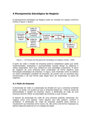 4 Planejamento Estratégico do Negócio

O planejamento estratégico do Negócio pode ser dividido em etapas conforme
mostra a figura 1 abaixo.



                     Análise do
                      Ambiente
                       Externo
     Declaração    (oportunidades
     de Visão e      e ameaças)      Formulação      Formulação
                                      de metas e          de       Implementação
     Missão do
      Negócio        Análise do        objetivos      Estratégia
                      Ambiente
                       Interno
                      (forças e                                     Feedback e
                     fraquezas)                                      Controle




    Figura 1 – O Processo de Planejamento Estratégico do Negócio (Kotler, 1999)

A partir da visão e missão da empresa pode-se estabelecer ações que serão
implementadas, analisadas e acompanhadas visando atingir os objetivos e
metas estipulados. Para isso, elabora-se uma estratégia corporativa. O plano
de negócios de uma empresa deve contemplar de forma objetiva essa
formulação estratégica da empresa. A seguir, será mostrado como se elabora
um plano estratégico completo da empresa, de acordo com os conceitos aqui
mencionados e de que forma cada etapa deve ser explicitada no plano de
negócios.


4.1 Visão da Empresa

A declaração de visão é a declaração da direção em que a empresa pretende
seguir, ou ainda, um quadro do que a empresa deseja ser. Trata-se ainda da
personalidade e caráter da empresa. Assim, a declaração de visão de uma
empresa deveria refletir as aspirações da empresa e suas crenças.

O leitores da declaração de visão de uma empresa poderão interpretar seu
negócio como uma pessoa: como alguém que eles gostam, confiam e
acreditam. A declaração de visão da empresa ajudará esses leitores a
visualizarem sua empresa como você a vê, não como uma forma impessoal ou
apenas algumas palavras em um pedaço de papel.
 