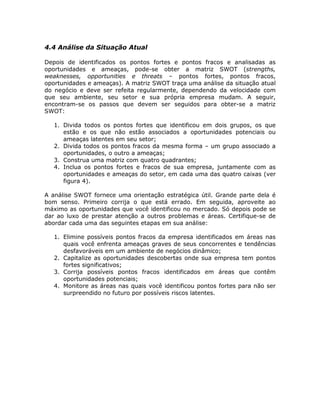 4.4 Análise da Situação Atual

Depois de identificados os pontos fortes e pontos fracos e analisadas as
oportunidades e ameaças, pode-se obter a matriz SWOT (strengths,
weaknesses, opportunities e threats – pontos fortes, pontos fracos,
oportunidades e ameaças). A matriz SWOT traça uma análise da situação atual
do negócio e deve ser refeita regularmente, dependendo da velocidade com
que seu ambiente, seu setor e sua própria empresa mudam. A seguir,
encontram-se os passos que devem ser seguidos para obter-se a matriz
SWOT:

   1. Divida todos os pontos fortes que identificou em dois grupos, os que
      estão e os que não estão associados a oportunidades potenciais ou
      ameaças latentes em seu setor;
   2. Divida todos os pontos fracos da mesma forma – um grupo associado a
      oportunidades, o outro a ameaças;
   3. Construa uma matriz com quatro quadrantes;
   4. Inclua os pontos fortes e fracos de sua empresa, juntamente com as
      oportunidades e ameaças do setor, em cada uma das quatro caixas (ver
      figura 4).

A análise SWOT fornece uma orientação estratégica útil. Grande parte dela é
bom senso. Primeiro corrija o que está errado. Em seguida, aproveite ao
máximo as oportunidades que você identificou no mercado. Só depois pode se
dar ao luxo de prestar atenção a outros problemas e áreas. Certifique-se de
abordar cada uma das seguintes etapas em sua análise:

   1. Elimine possíveis pontos fracos da empresa identificados em áreas nas
      quais você enfrenta ameaças graves de seus concorrentes e tendências
      desfavoráveis em um ambiente de negócios dinâmico;
   2. Capitalize as oportunidades descobertas onde sua empresa tem pontos
      fortes significativos;
   3. Corrija possíveis pontos fracos identificados em áreas que contêm
      oportunidades potenciais;
   4. Monitore as áreas nas quais você identificou pontos fortes para não ser
      surpreendido no futuro por possíveis riscos latentes.
 