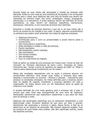 Quando todas as suas metas são alcançadas a missão da empresa está
atendida. Então se uma meta de uma empresa de brinquedos é ter brinquedos
prontos para o natal, seus objetivos são uma lista de tarefas que devem ser
realizadas em primeiro lugar, tais como: embalagem, design, propaganda,
distribuição, e a manufatura. E esses objetivos devem ser definidos de forma
quantitativa, ou seja, devem ser objetivos específicos, mensuráveis,
alcançáveis, relevantes, e com horizonte de tempo bem definidos.

Enquanto a missão da empresa descreve o que ela é, as suas metas são a
forma de conduzi-la em direção à sua visão. A seguir, algumas características
ou atributos que podem estar presentes nas metas de algumas empresas:

     Objetivos financeiros;
     Contribuição para o lucro ou produtividade e provê retorno sobre o
     investimento;
     São mensuráveis e específicas;
     Estão atreladas à missão e visão da empresa;
     Focam resultados;
     São desafiantes, porém realistas;
     São controláveis;
     Tem tempo limitado;
     São estratégicas;
     Foca no crescimento do negócio.

Pode-se definir as metas de uma empresa com frases como “tornar-se líder de
mercado” ou “fornecer alternativas de baixo custo”. Exemplos de metas
financeiras são: “atingir o ponto de equilíbrio em agosto de 2000” ou “Obter o
retorno sobre determinado investimento em 24 meses”.

Metas são resultados abrangentes com os quais a empresa assume um
compromisso definitivo. Para atingir suas metas, a empresa deve estar
disposta a comprometer os recursos – dinheiro e pessoas – necessários para
alcançar os resultados almejados. As metas definidas para a empresa devem
ditar as opções de negócio, orientando o processo decisório em toda a
organização. As metas devem criar um elo indissolúvel entre as ações da
empresa e sua missão.

A simples definição de uma meta genérica para a empresa não é tudo. É
preciso que cada meta seja acompanhada de uma série de objetivos;
declarações operacionais que especificam exatamente o que deve ser feito
para se alcançar a meta.

Objetivos são declarações específicas que se relacionam diretamente a uma
determinada meta; fornecem detalhes do que deve ser feito e quando.
Geralmente são associados a números e datas. Dessa forma, é fácil de se
determinar se um objetivo foi alcançado. Não existem objetivos isolados. Fora
do contexto de suas metas mais amplas, eles têm significado restrito, sendo
até bastante confusos.
 