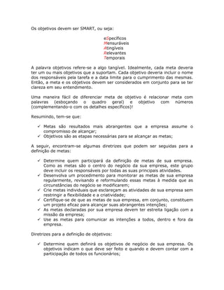 Os objetivos devem ser SMART, ou seja:

                                    eSpecíficos
                                    Mensuráveis
                                    Atingíveis
                                    Relevantes
                                    Temporais

A palavra objetivos refere-se a algo tangível. Idealmente, cada meta deveria
ter um ou mais objetivos que a suportam. Cada objetivo deveria incluir o nome
dos responsáveis pela tarefa e a data limite para o cumprimento das mesmas.
Então, a meta e os objetivos devem ser considerados em conjunto para se ter
clareza em seu entendimento.

Uma maneira fácil de diferenciar meta de objetivo é relacionar meta com
palavras (esboçando o quadro geral) e objetivo com números
(complementando-o com os detalhes específicos)!

Resumindo, tem-se que:

      Metas são resultados mais abrangentes que a empresa assume o
      compromisso de alcançar;
      Objetivos são as etapas necessárias para se alcançar as metas;

A seguir, encontram-se algumas diretrizes que podem ser seguidas para a
definição de metas:

      Determine quem participará da definição de metas de sua empresa.
      Como as metas são o centro do negócio da sua empresa, este grupo
      deve incluir os responsáveis por todas as suas principais atividades.
      Desenvolva um procedimento para monitorar as metas de sua empresa
      regularmente, revisando e reformulando essas metas à medida que as
      circunstâncias do negócio se modificarem;
      Crie metas individuais que esclareçam as atividades de sua empresa sem
      restringir a flexibilidade e a criatividade;
      Certifique-se de que as metas de sua empresa, em conjunto, constituem
      um projeto eficaz para alcançar suas abrangentes intenções;
      As metas declaradas por sua empresa devem ter estreita ligação com a
      missão da empresa;
      Use as metas para comunicar as intenções a todos, dentro e fora da
      empresa.

Diretrizes para a definição de objetivos:

      Determine quem definirá os objetivos de negócio de sua empresa. Os
      objetivos indicam o que deve ser feito e quando e devem contar com a
      participação de todos os funcionários;
 