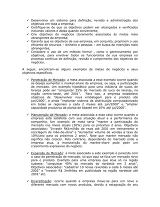 Desenvolva um sistema para definição, revisão e administração dos
     objetivos em toda a empresa;
     Certifique-se de que os objetivos podem ser alcançados e verificados
     incluindo valores e datas quando conveniente;
     Crie objetivos de negócios claramente associados às metas mais
     abrangentes da empresa;
     Garanta que os objetivos de sua empresa, em conjunto, propiciem o uso
     eficiente de recursos – dinheiro e pessoas – em busca de intenções mais
     abrangentes;
     Considere o uso de um método formal , como o gerenciamento por
     objetivos, para envolver todos os funcionários de sua empresa no
     processo contínuo de definição, revisão e cumprimento dos objetivos de
     negócios.

A seguir, encontram-se alguns exemplos de metas de negócios e seus
objetivos específicos.

     Penetração de Mercado: a meta associada a esse exemplo ocorre quando
     se deseja aumentar o market-share da empresa, ou seja, a participação
     de mercado. Um exemplo hipotético para uma indústria de sucos de
     laranja pode ser “conquistar 25% do mercado de suco de laranja, na
     região centro-oeste, até 2001”.     Para isso, a empresa estabelece
     objetivos de ”desenvolver nova embalagem para o produto até
     jan/2000”, e ainda “implantar sistema de distribuição computadorizada
     em todas as regionais a cada 2 meses até jun/2000” e “ampliar
     capacidade produtiva da planta de Abaeté em 10% até jul/2000”.

     Manutenção de Mercado: a meta associada a esse caso ocorre quando a
     empresa está satisfeita com sua situação atual e a performance da
     companhia. Um exemplo de meta seria “manter a participação de
     mercado nos níveis atuais (30%) para os próximos 2 anos. Objetivos
     associados: “Investir R$1milhão de reais até 2001 em treinamento e
     reciclagem de mão-de-obra” e “Aumentar volume de vendas à taxa de
     10%/ano para os próximos 2 anos”. Note que manter mercado não
     significa não crescer. Pelo contrário, dependendo do mercado onde a
     empresa atua, a manutenção do market-share pode pedir um
     crescimento expressivo do negócio.

     Expansão de Mercado: a meta associada a este exemplo é parecida com
     o caso de penetração de mercado, só que aqui se foca um mercado novo
     para o produto. Exemplo para uma empresa que atua só na região
     sudeste: “conquistar 40% do mercado do nordeste em 3 anos”.
     Objetivos associados: “cadastrar 10 novas revendas a cada 6 meses até
     2002” e “investir R$ 3milhões em publicidade na região nordeste até
     2001” etc.

     Diversificação: ocorre quando a empresa move-se para um novo e
     diferente mercado com novos produtos, devido a estagnação de seu
 