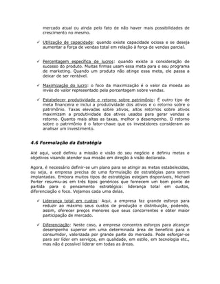 mercado atual ou ainda pelo fato de não haver mais possibilidades de
      crescimento no mesmo.

      Utilização de capacidade: quando existe capacidade ociosa e se deseja
      aumentar a força de vendas total em relação à força de vendas parcial.


      Percentagem específica de lucros: quando existe a consideração de
      sucesso do produto. Muitas firmas usam essa meta para o seu programa
      de marketing. Quando um produto não atinge essa meta, ele passa a
      deixar de ser rentável.

      Maximização do lucro: o foco da maximização é o valor da moeda ao
      invés do valor representado pela porcentagem sobre vendas.

      Estabelecer produtividade e retorno sobre patrimônio: É outro tipo de
      meta financeira e inclui a produtividade dos ativos e o retorno sobre o
      patrimônio. Taxas elevadas sobre ativos, altos retornos sobre ativos
      maximizam a produtividade dos ativos usados para gerar vendas e
      retorno. Quanto mais altas as taxas, melhor o desempenho. O retorno
      sobre o patrimônio é o fator-chave que os investidores consideram ao
      analisar um investimento.


4.6 Formulação da Estratégia

Até aqui, você definiu a missão e visão do seu negócio e definiu metas e
objetivos visando atender sua missão em direção à visão declarada.

Agora, é necessário definir-se um plano para se atingir as metas estabelecidas,
ou seja, a empresa precisa de uma formulação de estratégias para serem
implantadas. Embora muitos tipos de estratégias estejam disponíveis, Michael
Porter resumiu-as em três tipos genéricos que fornecem um bom ponto de
partida para o pensamento estratégico: liderança total em custos,
diferenciação e foco. Vejamos cada uma delas.

      Liderança total em custos: Aqui, a empresa faz grande esforço para
      reduzir ao máximo seus custos de produção e distribuição, podendo,
      assim, oferecer preços menores que seus concorrentes e obter maior
      participação de mercado.

      Diferenciação: Neste caso, a empresa concentra esforços para alcançar
      desempenho superior em uma determinada área de benefício para o
      consumidor, valorizada por grande parte do mercado. Pode esforçar-se
      para ser líder em serviços, em qualidade, em estilo, em tecnologia etc.,
      mas não é possível liderar em todas as áreas.
 