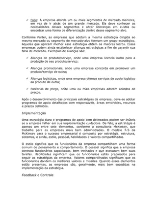 Foco: A empresa aborda um ou mais segmentos de mercado menores,
     em vez de ir atrás de um grande mercado. Ela deve conhecer as
     necessidades desses segmentos e obter lideranças em custos ou
     encontrar uma forma de diferenciação dentro desse segmento-alvo.

Conforme Porter, as empresas que adotam a mesma estratégia dirigida ao
mesmo mercado ou segmento de mercado-alvo formam um grupo estratégico.
Aquelas que aplicam melhor essa estratégia obtêm os maiores lucros. Essas
empresas podem ainda estabelecer alianças estratégicas a fim de garantir sua
fatia de mercado. Exemplos de alianças são:

     Alianças de produto/serviço, onde uma empresa licencia outra para a
     produção de seu produto/serviço;

     Alianças promocionais, onde uma empresa concorda em promover um
     produto/serviço de outra;

     Alianças logísticas, onde uma empresa oferece serviços de apoio logístico
     ao produto de outra;

     Parcerias de preço, onde uma ou mais empresas adotam acordos de
     preços.

Após o desenvolvimento das principais estratégias da empresa, deve-se adotar
programas de apoio detalhados com responsáveis, áreas envolvidas, recursos
e prazos definidos.

Implementação

Uma estratégia clara e programas de apoio bem delineados podem ser inúteis
se a empresa falhar em sua implementação cuidadosa. De fato, a estratégia é
apenas um entre sete elementos, conforme a consultoria McKinsey, que
trabalha para as empresas mais bem administradas. O modelo 7-S da
McKinsey para o sucesso empresarial é composto por estratégia, estrutura,
sistemas, e ainda, estilo, pessoal, habilidades e valores compartilhados.

O estilo significa que os funcionários da empresa compartilham uma forma
comum de pensamento e comportamento. O pessoal significa que a empresa
contrata funcionários capacitados, bem treinados e que executam bem suas
tarefas. Habilidades significam que os funcionários estão preparados para
seguir as estratégias da empresa. Valores compartilhados significam que os
funcionários dividem os melhores valores e missões. Quando esses elementos
estão presentes, as empresas são, geralmente, mais bem sucedidas na
implementação da estratégia.

Feedback e Controle
 